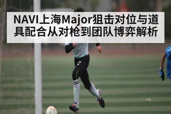 NAVI上海Major狙击对位与道具配合从对枪到团队博弈解析