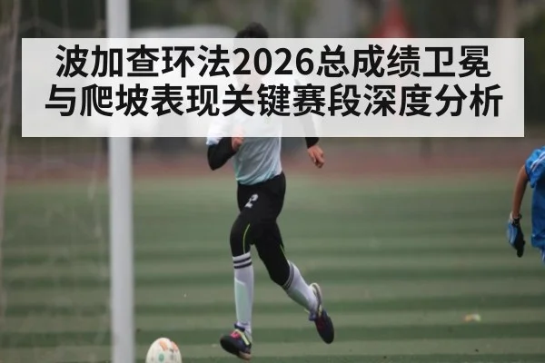 波加查环法2026总成绩卫冕与爬坡表现关键赛段深度分析
