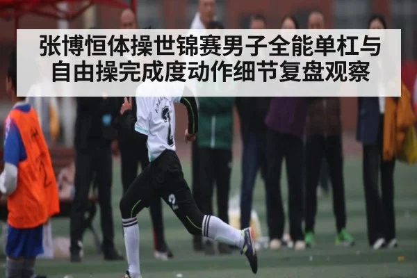 张博恒体操世锦赛男子全能单杠与自由操完成度动作细节复盘观察